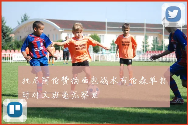 托尼阿伦赞扬面包战术布伦森单打时对文班毫无察觉