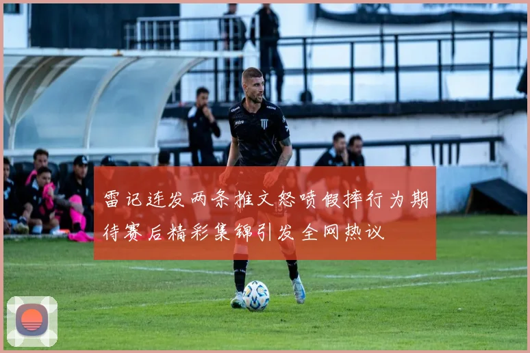 雷记连发两条推文怒喷假摔行为期待赛后精彩集锦引发全网热议