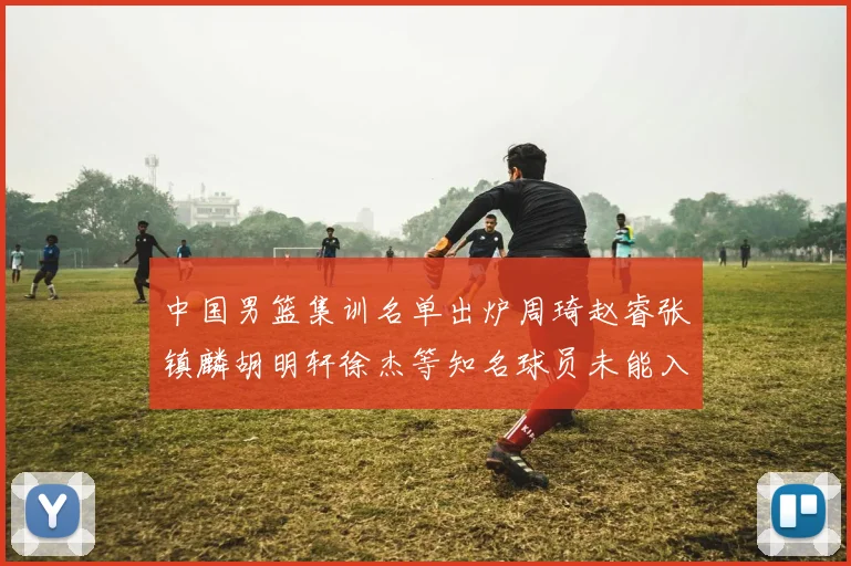 中国男篮集训名单出炉周琦赵睿张镇麟胡明轩徐杰等知名球员未能入选