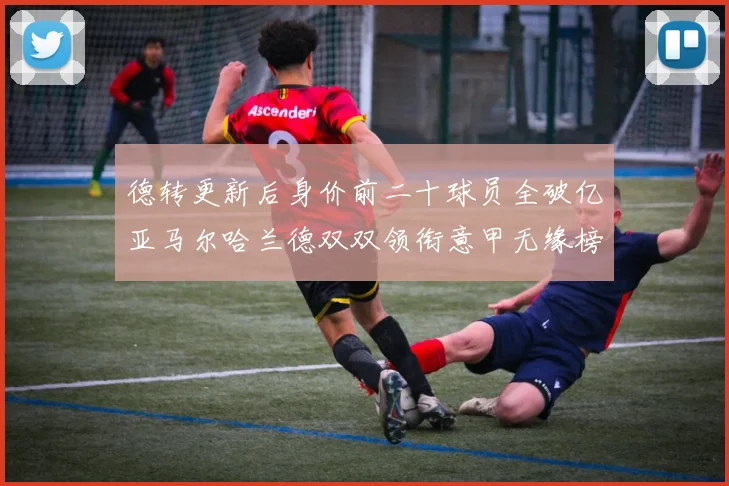 德转更新后身价前二十球员全破亿亚马尔哈兰德双双领衔意甲无缘榜单