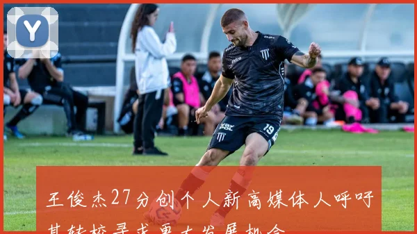 王俊杰27分创个人新高媒体人呼吁其转校寻求更大发展机会