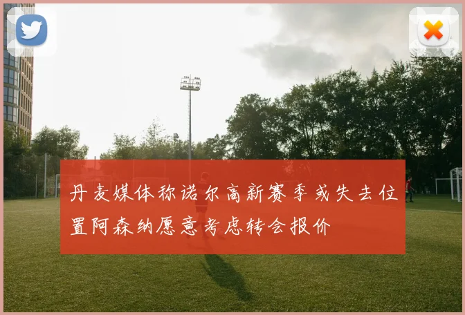 丹麦媒体称诺尔高新赛季或失去位置阿森纳愿意考虑转会报价