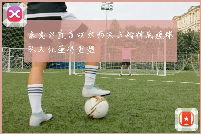 米克尔直言切尔西失去精神底蕴球队文化亟待重塑