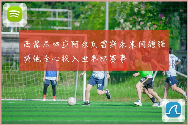 西蒙尼回应阿尔瓦雷斯未来问题强调他全心投入世界杯赛事
