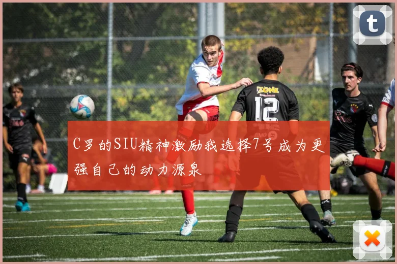 C罗的SIU精神激励我选择7号成为更强自己的动力源泉