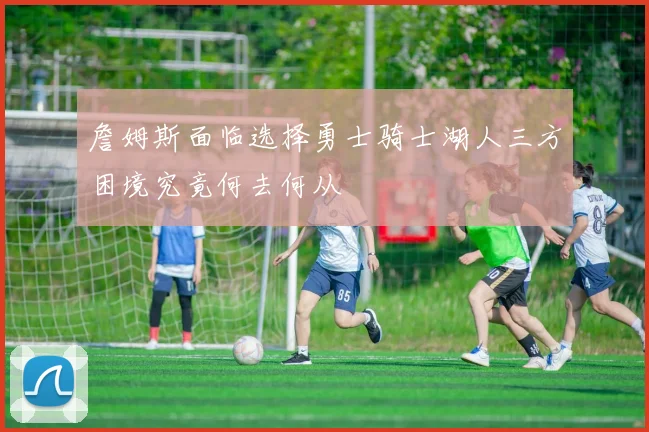 詹姆斯面临选择勇士骑士湖人三方困境究竟何去何从