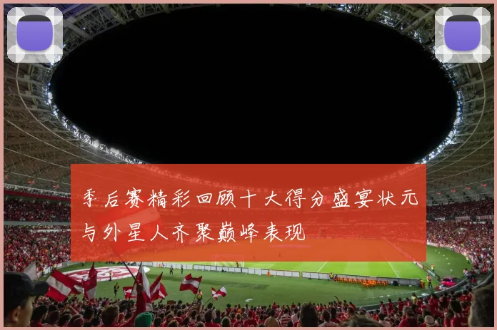 季后赛精彩回顾十大得分盛宴状元与外星人齐聚巅峰表现