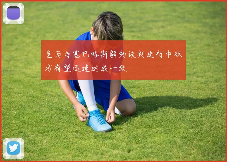 皇马与塞巴略斯解约谈判进行中双方有望迅速达成一致