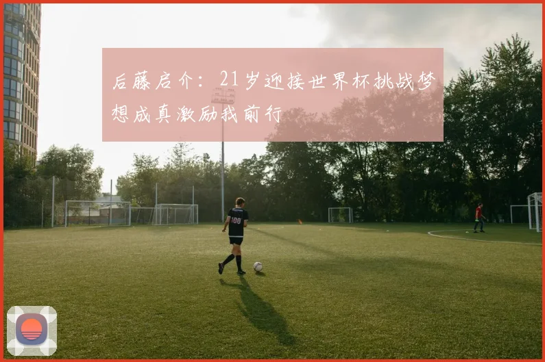 后藤启介：21岁迎接世界杯挑战梦想成真激励我前行