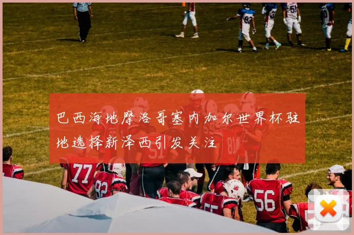 巴西海地摩洛哥塞内加尔世界杯驻地选择新泽西引发关注