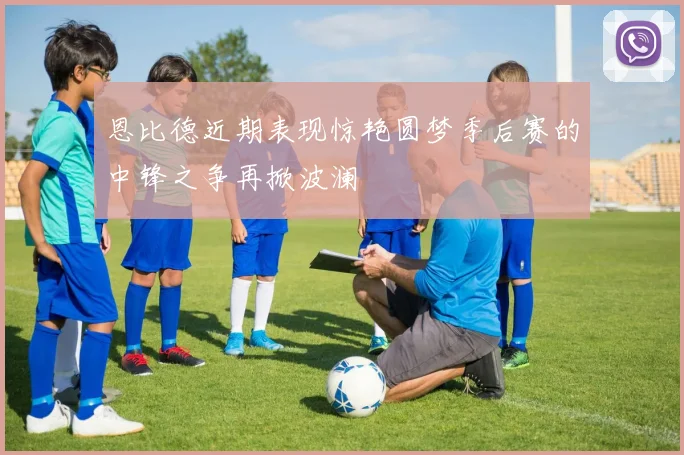 恩比德近期表现惊艳圆梦季后赛的中锋之争再掀波澜