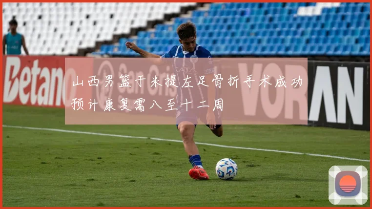 山西男篮于米提左足骨折手术成功预计康复需八至十二周