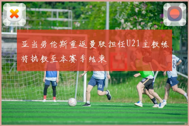 亚当劳伦斯重返曼联担任U21主教练将执教至本赛季结束