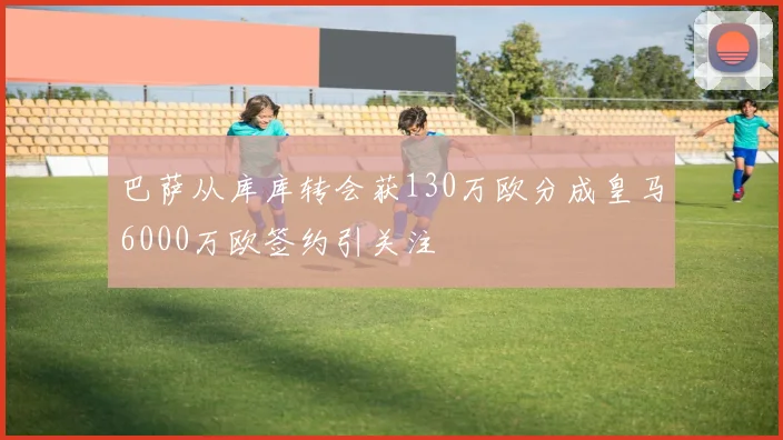 巴萨从库库转会获130万欧分成皇马6000万欧签约引关注