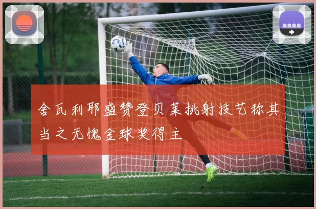 舍瓦利耶盛赞登贝莱挑射技艺称其当之无愧金球奖得主