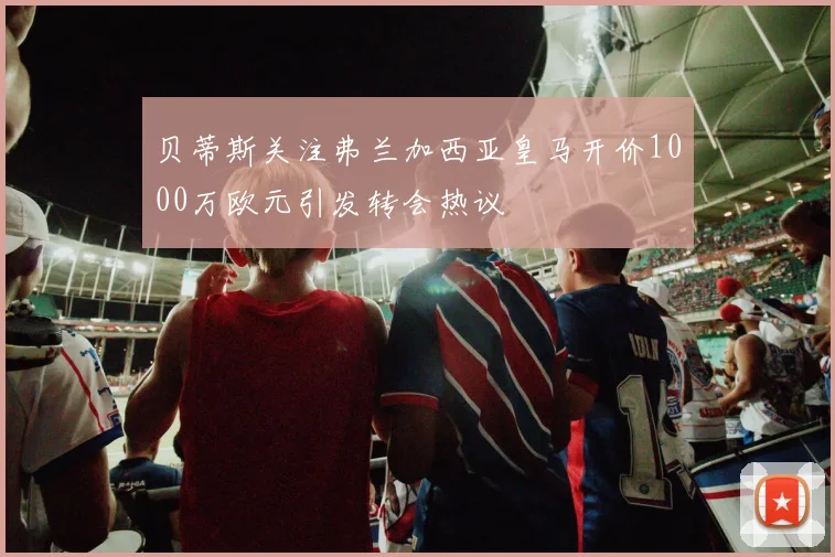 贝蒂斯关注弗兰加西亚皇马开价1000万欧元引发转会热议