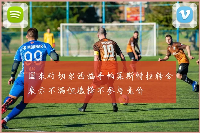 国米对切尔西插手帕莱斯特拉转会表示不满但选择不参与竞价