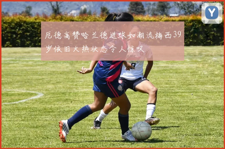 厄德高赞哈兰德进球如潮流梅西39岁依旧火热状态令人惊叹