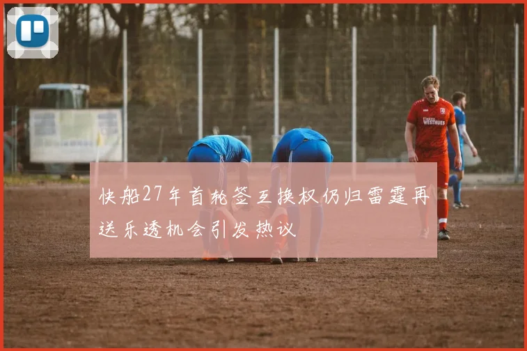 快船27年首轮签互换权仍归雷霆再送乐透机会引发热议