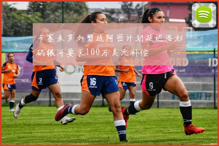 卡塞米罗加盟迈阿密计划延迟洛杉矶银河要求100万美元补偿