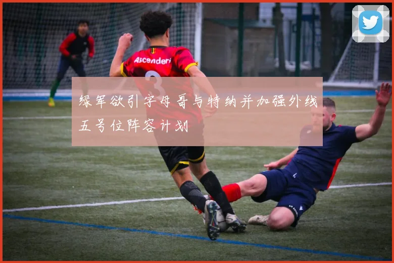 绿军欲引字母哥与特纳并加强外线五号位阵容计划