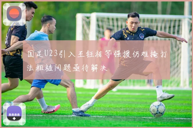 国足U23引入王钰栋等强援仍难掩打法粗糙问题亟待解决