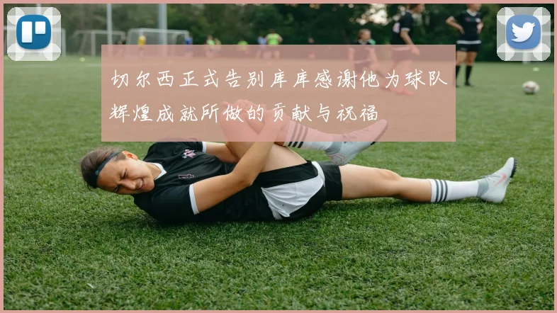 切尔西正式告别库库感谢他为球队辉煌成就所做的贡献与祝福